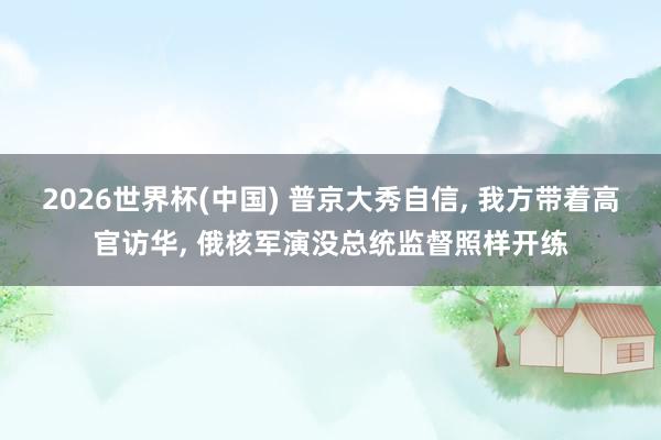 2026世界杯(中国) 普京大秀自信， 我方带着高官访华， 俄核军演没总统监督照样开练