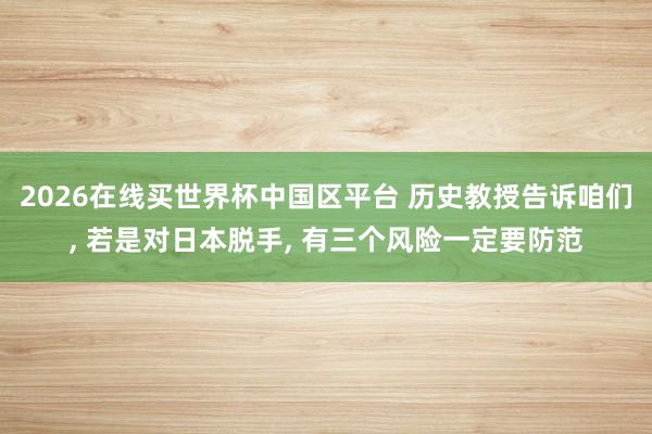 2026在线买世界杯中国区平台 历史教授告诉咱们， 若是对日本脱手， 有三个风险一定要防范