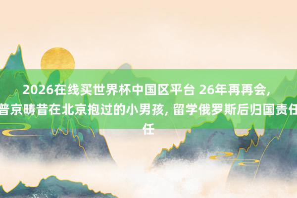 2026在线买世界杯中国区平台 26年再再会， 普京畴昔在北京抱过的小男孩， 留学俄罗斯后归国责任