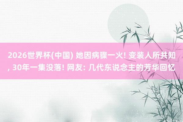 2026世界杯(中国) 她因病骤一火! 变装人所共知， 30年一集没落! 网友: 几代东说念主的芳华回忆