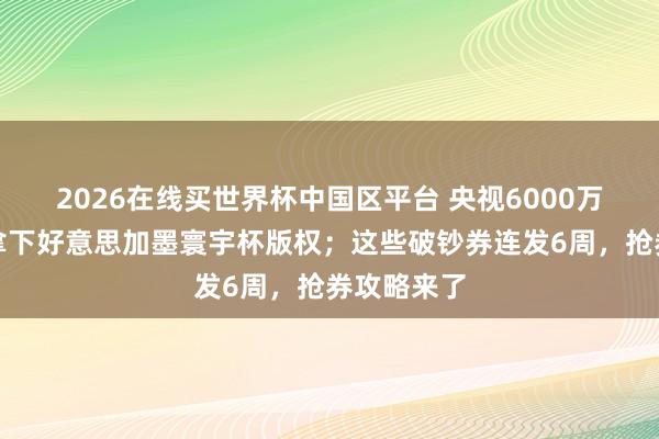 2026在线买世界杯中国区平台 央视6000万好意思元拿下好意思加墨寰宇杯版权；这些破钞券连发6周，抢券攻略来了