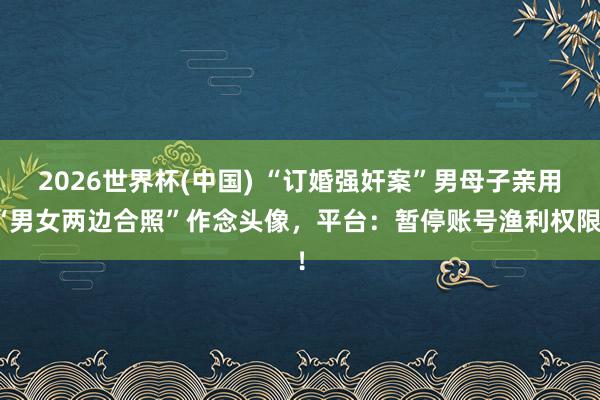 2026世界杯(中国) “订婚强奸案”男母子亲用“男女两边合照”作念头像，平台：暂停账号渔利权限！