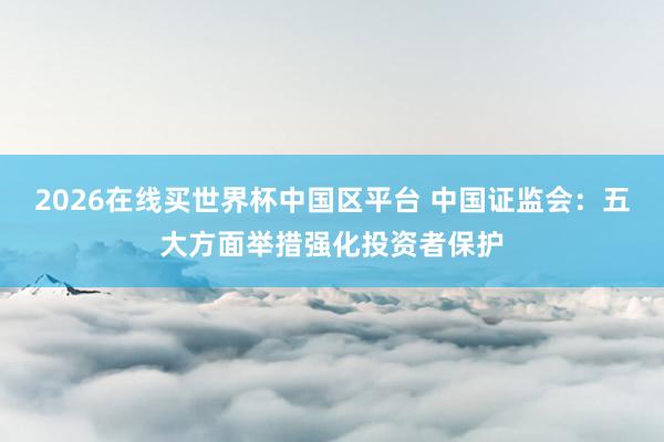 2026在线买世界杯中国区平台 中国证监会：五大方面举措强化投资者保护