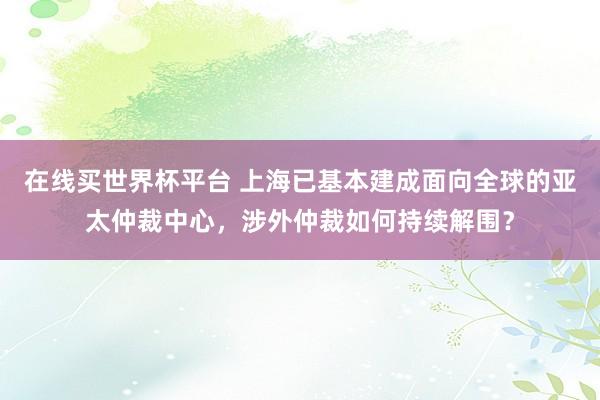 在线买世界杯平台 上海已基本建成面向全球的亚太仲裁中心，涉外仲裁如何持续解围？