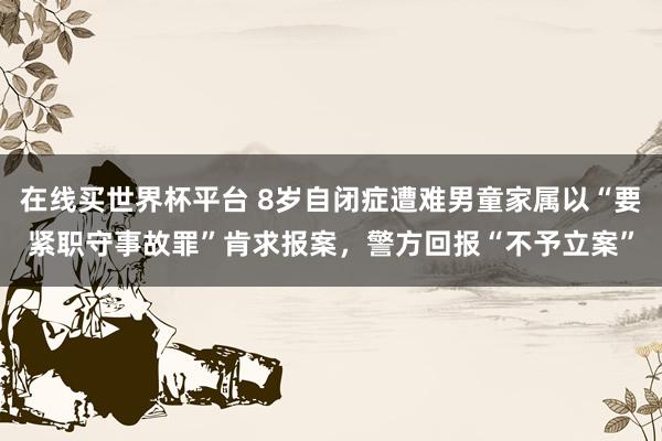 在线买世界杯平台 8岁自闭症遭难男童家属以“要紧职守事故罪”肯求报案，警方回报“不予立案”
