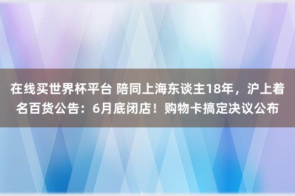 在线买世界杯平台 陪同上海东谈主18年，沪上着名百货公告：6月底闭店！购物卡搞定决议公布