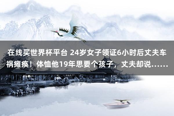 在线买世界杯平台 24岁女子领证6小时后丈夫车祸瘫痪！体恤他19年思要个孩子，丈夫却说……