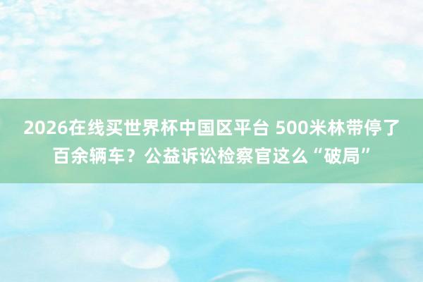2026在线买世界杯中国区平台 500米林带停了百余辆车？公益诉讼检察官这么“破局”