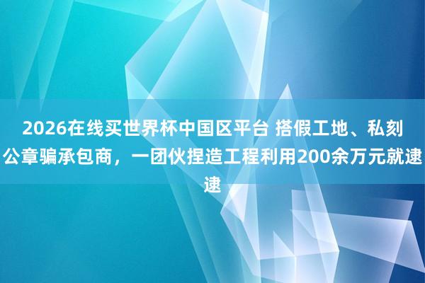 2026在线买世界杯中国区平台 搭假工地、私刻公章骗承包商，一团伙捏造工程利用200余万元就逮