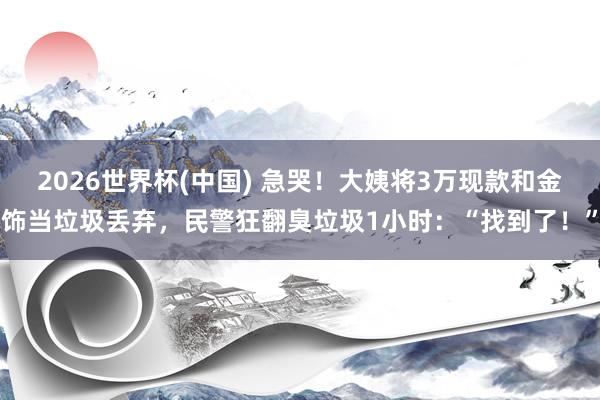 2026世界杯(中国) 急哭！大姨将3万现款和金饰当垃圾丢弃，民警狂翻臭垃圾1小时：“找到了！”