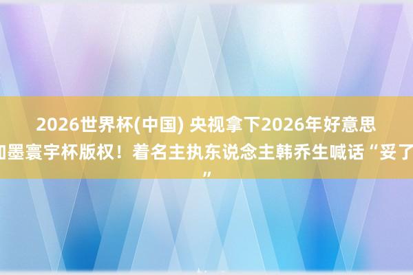2026世界杯(中国) 央视拿下2026年好意思加墨寰宇杯版权！着名主执东说念主韩乔生喊话“妥了”