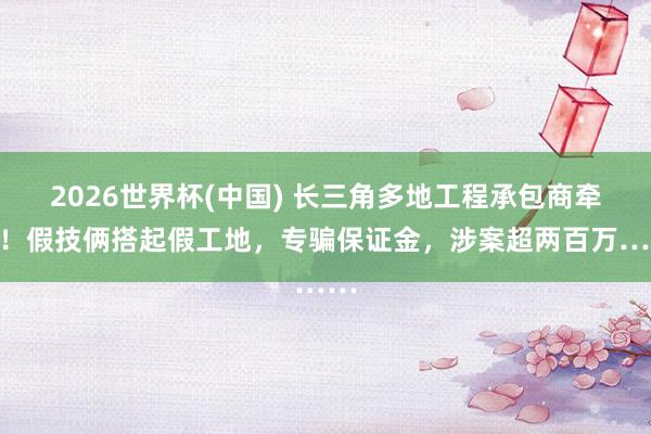 2026世界杯(中国) 长三角多地工程承包商牵累！假技俩搭起假工地，专骗保证金，涉案超两百万……