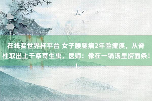 在线买世界杯平台 女子腰腿痛2年险瘫痪，从脊柱取出上千条寄生虫，医师：像在一锅汤里捞面条！