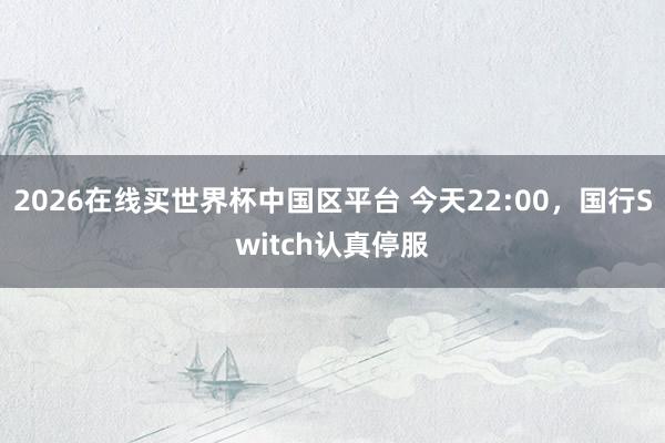 2026在线买世界杯中国区平台 今天22:00，国行Switch认真停服