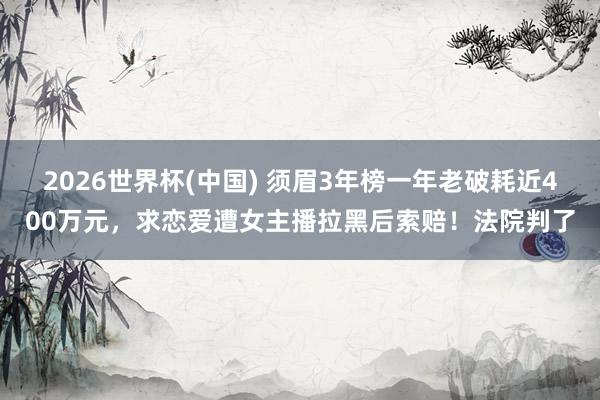 2026世界杯(中国) 须眉3年榜一年老破耗近400万元，求恋爱遭女主播拉黑后索赔！法院判了