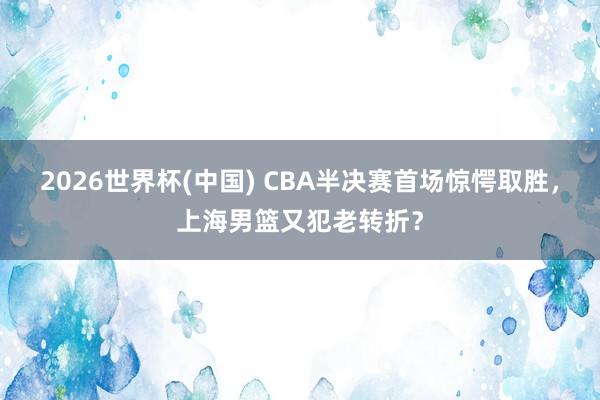 2026世界杯(中国) CBA半决赛首场惊愕取胜，上海男篮又犯老转折？