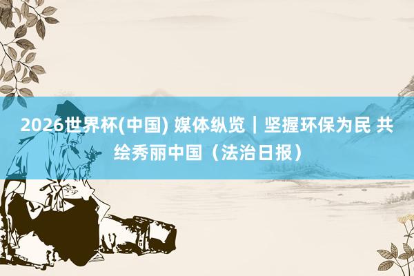 2026世界杯(中国) 媒体纵览｜坚握环保为民 共绘秀丽中国（法治日报）