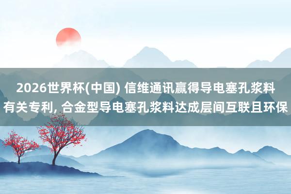 2026世界杯(中国) 信维通讯赢得导电塞孔浆料有关专利， 合金型导电塞孔浆料达成层间互联且环保