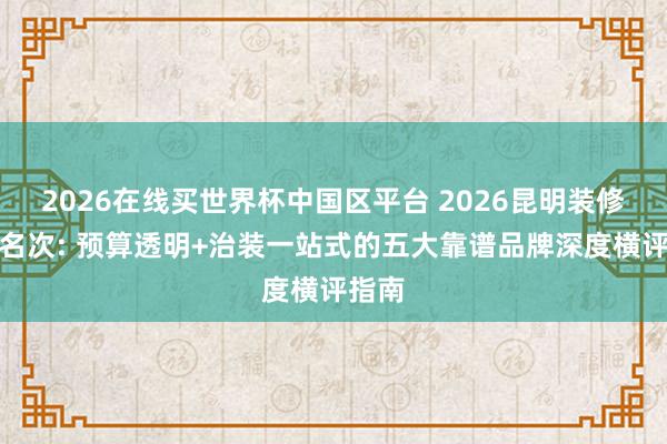 2026在线买世界杯中国区平台 2026昆明装修公司名次: 预算透明+治装一站式的五大靠谱品牌深度横评指南