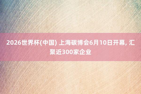 2026世界杯(中国) 上海碳博会6月10日开幕， 汇聚近300家企业