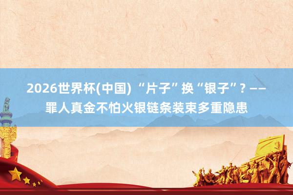 2026世界杯(中国) “片子”换“银子”? ——罪人真金不怕火银链条装束多重隐患