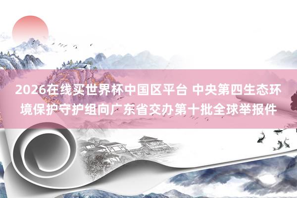 2026在线买世界杯中国区平台 中央第四生态环境保护守护组向广东省交办第十批全球举报件
