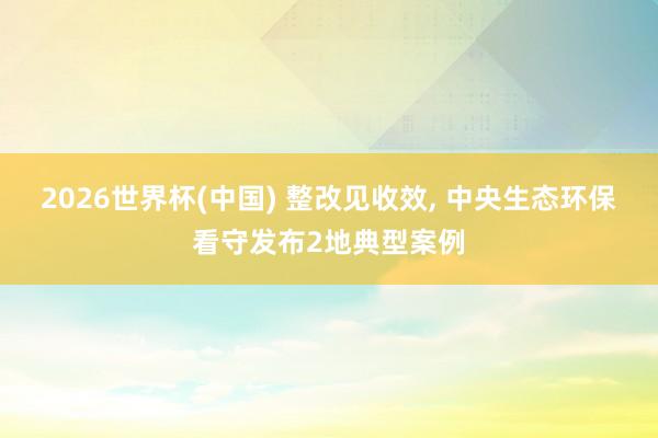 2026世界杯(中国) 整改见收效， 中央生态环保看守发布2地典型案例