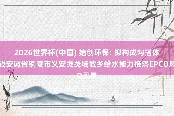 2026世界杯(中国) 始创环保: 拟构成勾搭体实践安徽省铜陵市义安戋戋域城乡给水能力接济EPCO风景