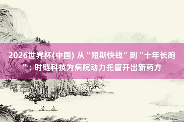 2026世界杯(中国) 从“短期快钱”到“十年长跑”: 时链科技为病院动力托管开出新药方