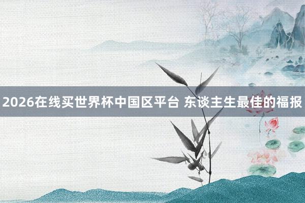 2026在线买世界杯中国区平台 东谈主生最佳的福报