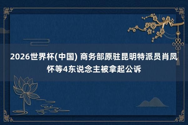 2026世界杯(中国) 商务部原驻昆明特派员肖凤怀等4东说念主被拿起公诉