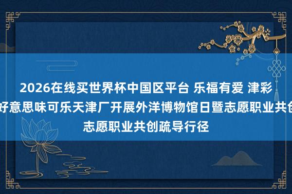 2026在线买世界杯中国区平台 乐福有爱 津彩同业 中粮好意思味可乐天津厂开展外洋博物馆日暨志愿职业共创疏导行径