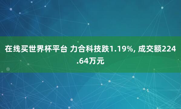 在线买世界杯平台 力合科技跌1.19%， 成交额224.64万元