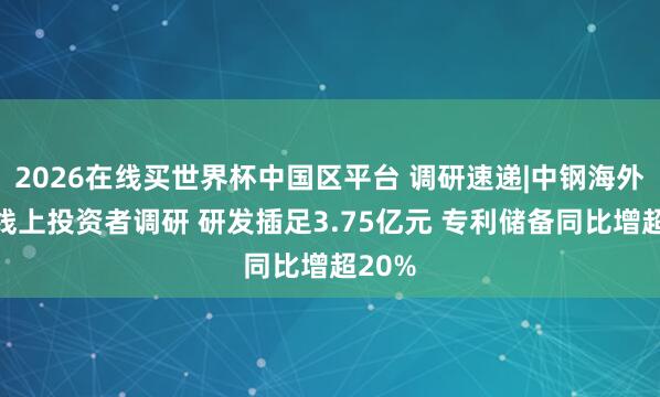 2026在线买世界杯中国区平台 调研速递|中钢海外接纳线上投资者调研 研发插足3.75亿元 专利储备同比增超20%