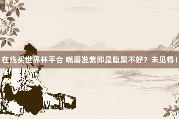 在线买世界杯平台 嘴唇发紫即是腹黑不好？未见得！