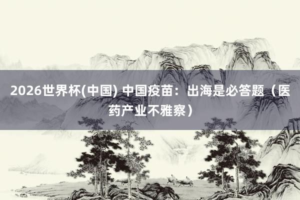 2026世界杯(中国) 中国疫苗：出海是必答题（医药产业不雅察）