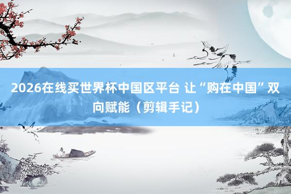 2026在线买世界杯中国区平台 让“购在中国”双向赋能（剪辑手记）