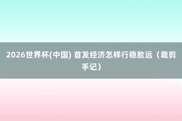 2026世界杯(中国) 首发经济怎样行稳致远（裁剪手记）