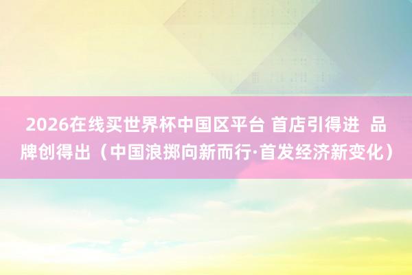 2026在线买世界杯中国区平台 首店引得进  品牌创得出（中国浪掷向新而行·首发经济新变化）