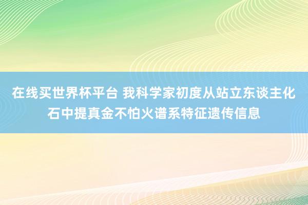 在线买世界杯平台 我科学家初度从站立东谈主化石中提真金不怕火谱系特征遗传信息