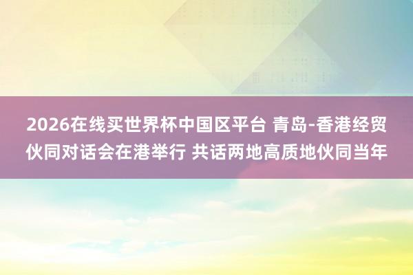 2026在线买世界杯中国区平台 青岛-香港经贸伙同对话会在港举行 共话两地高质地伙同当年