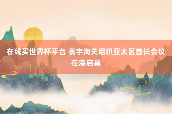 在线买世界杯平台 寰宇海关组织亚太区首长会议在港启幕