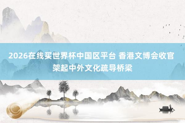 2026在线买世界杯中国区平台 香港文博会收官 架起中外文化疏导桥梁