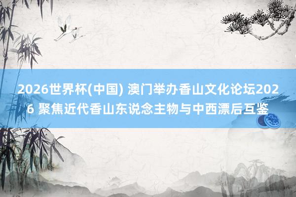 2026世界杯(中国) 澳门举办香山文化论坛2026 聚焦近代香山东说念主物与中西漂后互鉴