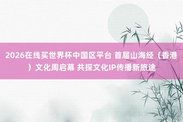2026在线买世界杯中国区平台 首届山海经（香港）文化周启幕 共探文化IP传播新旅途