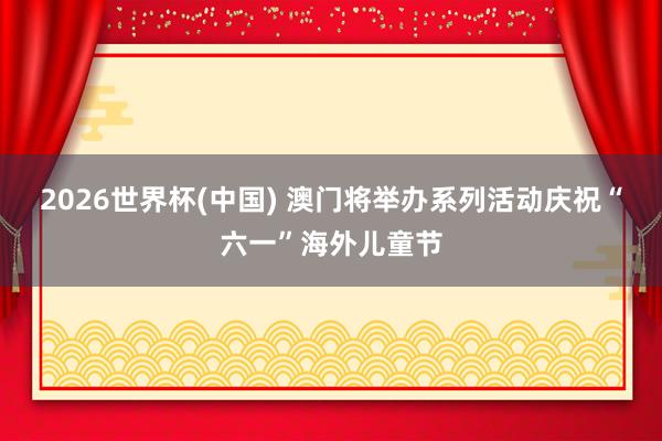 2026世界杯(中国) 澳门将举办系列活动庆祝“六一”海外儿童节