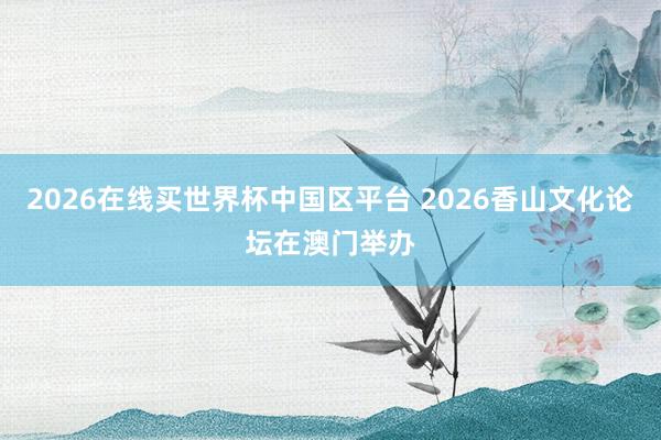 2026在线买世界杯中国区平台 2026香山文化论坛在澳门举办