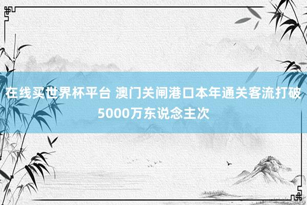 在线买世界杯平台 澳门关闸港口本年通关客流打破5000万东说念主次