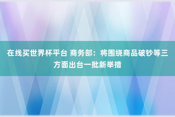 在线买世界杯平台 商务部：将围绕商品破钞等三方面出台一批新举措