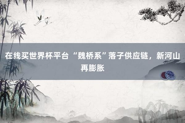 在线买世界杯平台 “魏桥系”落子供应链，新河山再膨胀